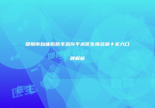 邵阳市自体脂肪丰泪沟手术医生排名前十实力口碑解析