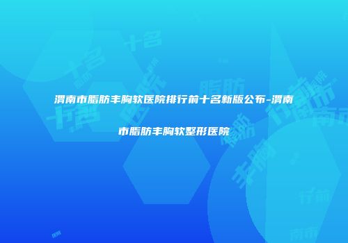 渭南市脂肪丰胸软医院排行前十名新版公布-渭南市脂肪丰胸软整形医院