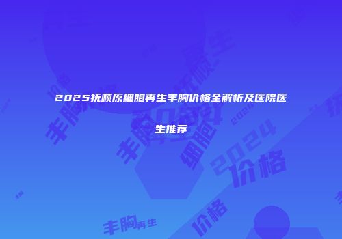 2025抚顺原细胞再生丰胸价格全解析及医院医生推荐