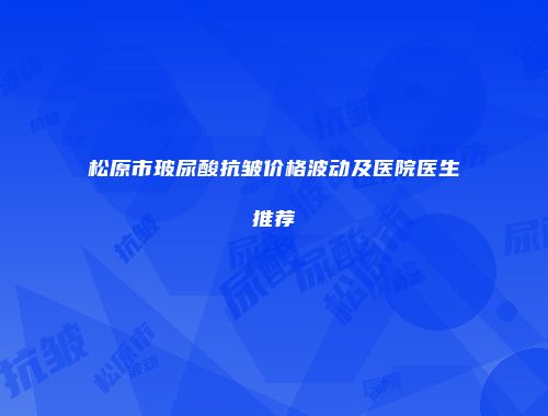 松原市玻尿酸抗皱价格波动及医院医生推荐