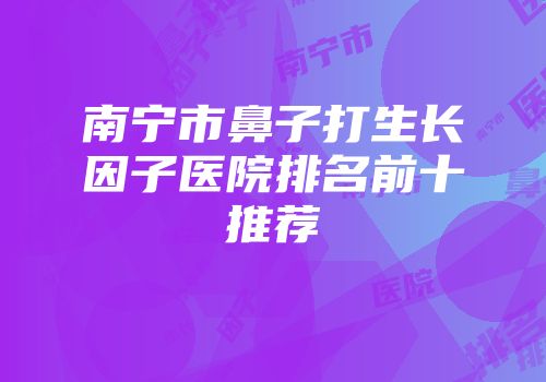 南宁市鼻子打生长因子医院排名前十推荐