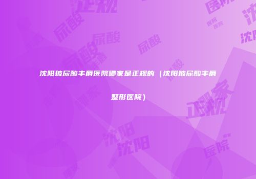 沈阳玻尿酸丰唇医院哪家是正规的（沈阳玻尿酸丰唇整形医院）