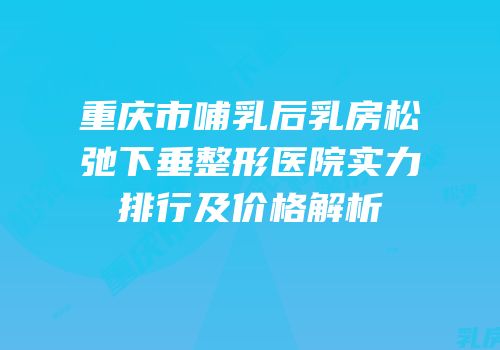 重庆市哺乳后乳房松弛下垂整形医院实力排行及价格解析