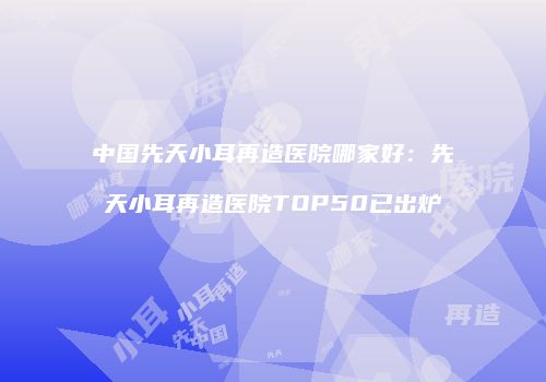 中国先天小耳再造医院哪家好：先天小耳再造医院TOP50已出炉