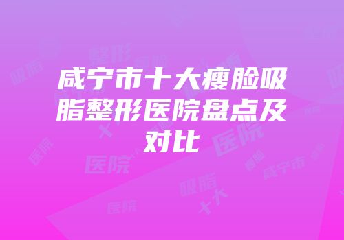 咸宁市十大瘦脸吸脂整形医院盘点及对比