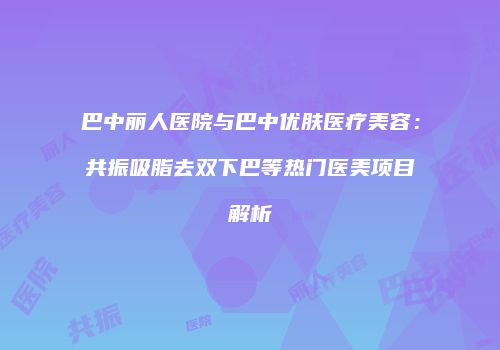 巴中丽人医院与巴中优肤医疗美容：共振吸脂去双下巴等热门医美项目解析