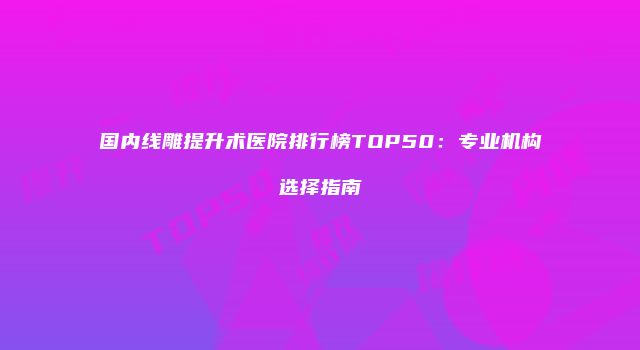 国内线雕提升术医院排行榜TOP50：专业机构选择指南