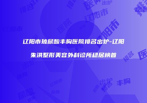 辽阳市玻尿酸丰胸医院排名出炉-辽阳朱洪整形美容外科诊所稳居榜首