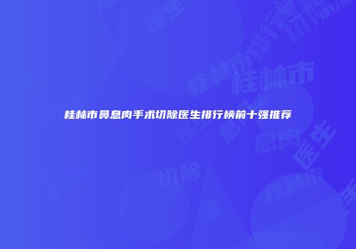 桂林市鼻息肉手术切除医生排行榜前十强推荐