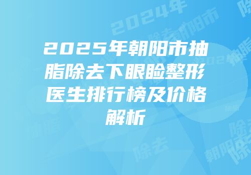 2025年朝阳市抽脂除去下眼睑整形医生排行榜及价格解析