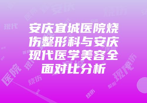 安庆宜城医院烧伤整形科与安庆现代医学美容全面对比分析