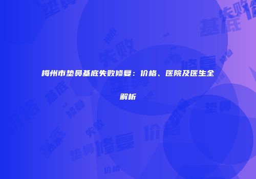 梅州市垫鼻基底失败修复：价格、医院及医生全解析