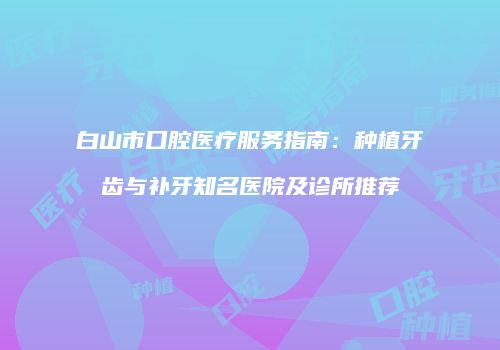 白山市口腔医疗服务指南：种植牙齿与补牙知名医院及诊所推荐