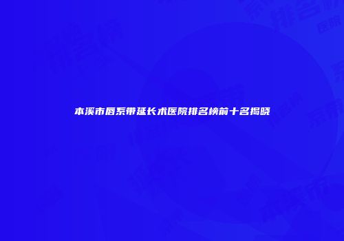 本溪市唇系带延长术医院排名榜前十名揭晓