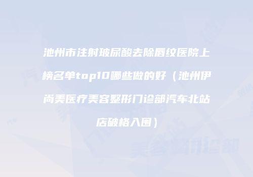 池州市注射玻尿酸去除唇纹医院上榜名单top10哪些做的好（池州伊尚美医疗美容整形门诊部汽车北站店破格入围）
