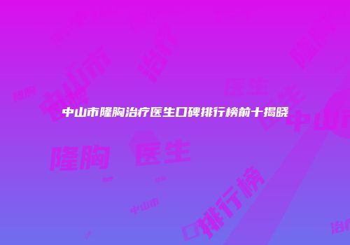 中山市隆胸治疗医生口碑排行榜前十揭晓