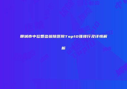 聊城市中位智齿拔除医院Top10强排行及详情解析
