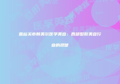 嘉峪关市韩美尔医学美容：西部整形美容行业的翘楚