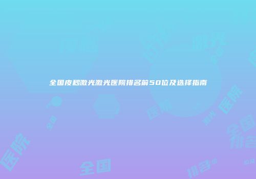 全国皮秒激光激光医院排名前50位及选择指南