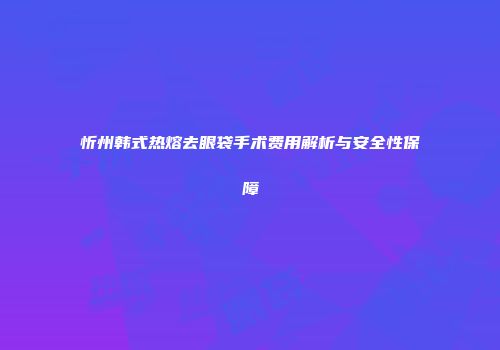 忻州韩式热熔去眼袋手术费用解析与安全性保障