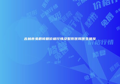 吉林市兔唇修复价格行情及整形医院医生推荐