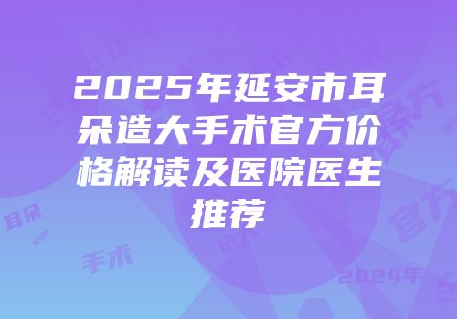 2025年延安市耳朵造大手术官方价格解读及医院医生推荐