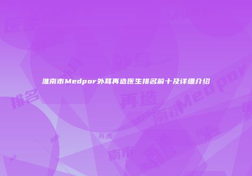 淮南市Medpor外耳再造医生排名前十及详细介绍