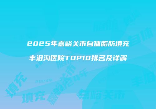 2025年嘉峪关市自体脂肪填充丰泪沟医院TOP10排名及详解