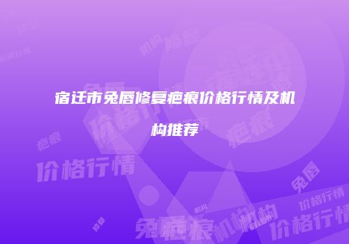 宿迁市兔唇修复疤痕价格行情及机构推荐