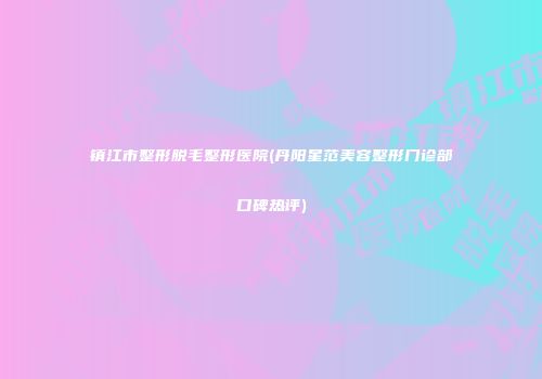 镇江市整形脱毛整形医院(丹阳星范美容整形门诊部口碑热评)