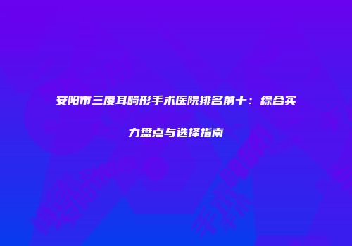 安阳市三度耳畸形手术医院排名前十：综合实力盘点与选择指南