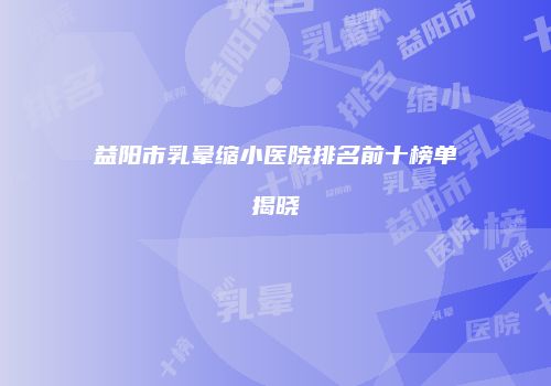 益阳市乳晕缩小医院排名前十榜单揭晓