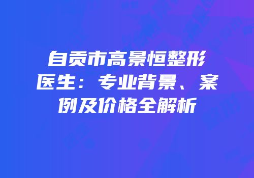 自贡市高景恒整形医生：专业背景、案例及价格全解析