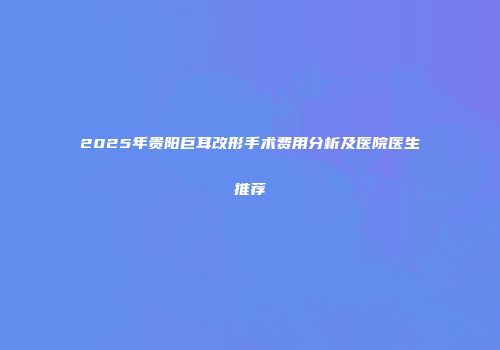2025年贵阳巨耳改形手术费用分析及医院医生推荐