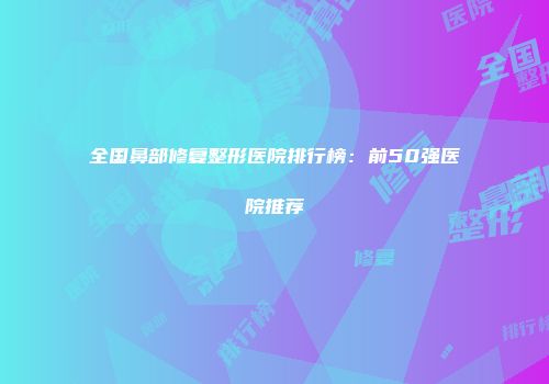全国鼻部修复整形医院排行榜：前50强医院推荐