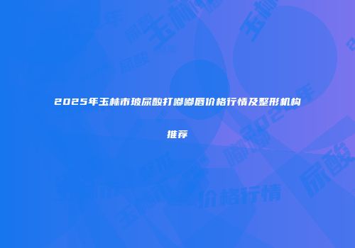 2025年玉林市玻尿酸打嘟嘟唇价格行情及整形机构推荐