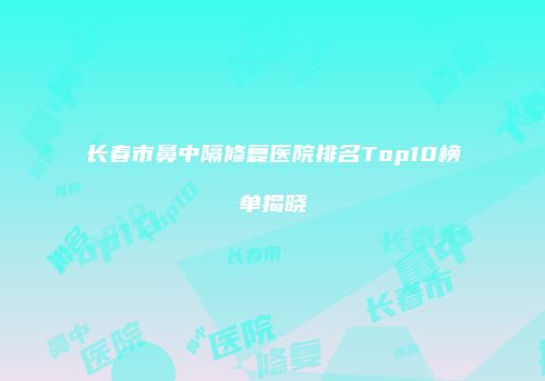长春市鼻中隔修复医院排名Top10榜单揭晓