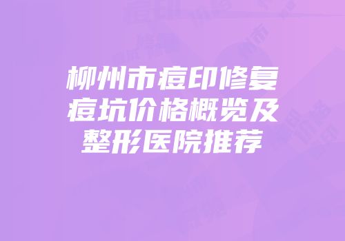 柳州市痘印修复痘坑价格概览及整形医院推荐