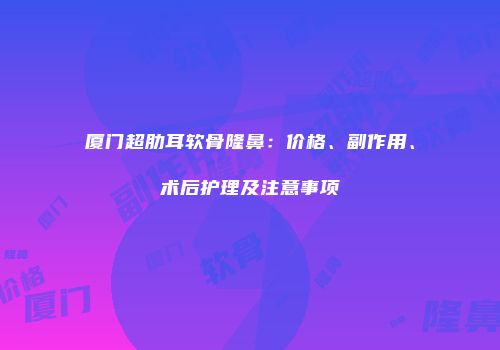 厦门超肋耳软骨隆鼻：价格、副作用、术后护理及注意事项