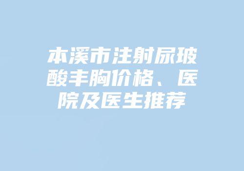 本溪市注射尿玻酸丰胸价格、医院及医生推荐