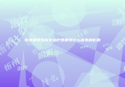 忻州遗传性脱发治疗费用受什么因素的影响