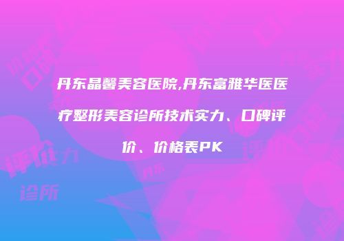 丹东晶馨美容医院,丹东富雅华医医疗整形美容诊所技术实力、口碑评价、价格表PK