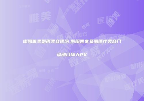 衡阳唯美整形美容医院,衡阳曹家易丽医疗美容门诊部口碑大PK