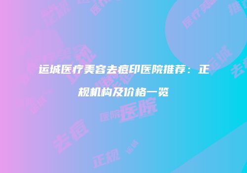 运城医疗美容去痘印医院推荐：正规机构及价格一览