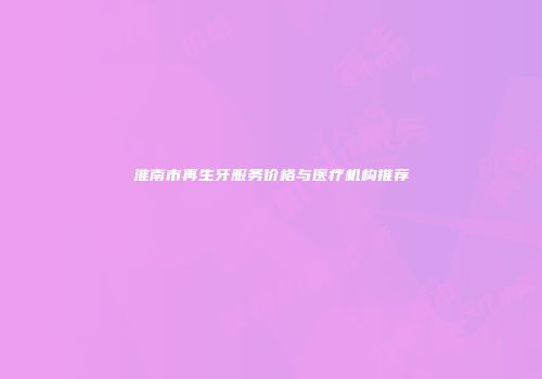淮南市再生牙服务价格与医疗机构推荐