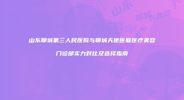 山东聊城第三人民医院与聊城天使医联医疗美容门诊部实力对比及选择指南