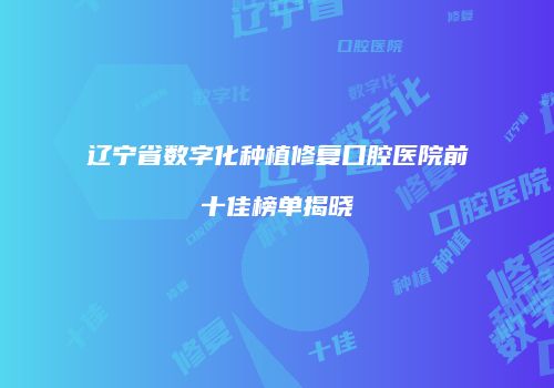 辽宁省数字化种植修复口腔医院前十佳榜单揭晓