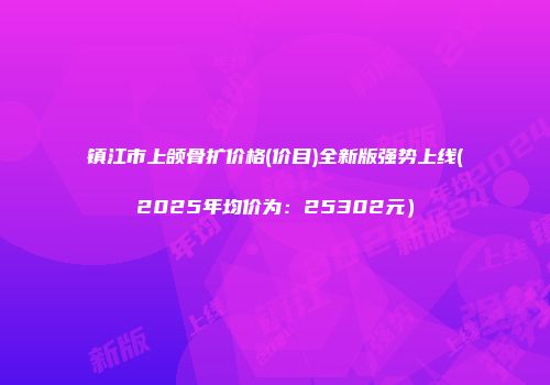 镇江市上颌骨扩价格(价目)全新版强势上线(2025年均价为：25302元）