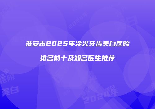 淮安市2025年冷光牙齿美白医院排名前十及知名医生推荐