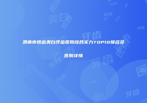 渭南市锆齿美白牙齿医院综合实力TOP10排名及医院详情